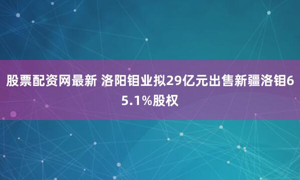 股票配资网最新 洛阳钼业拟29亿元出售新疆洛钼65.1%股权