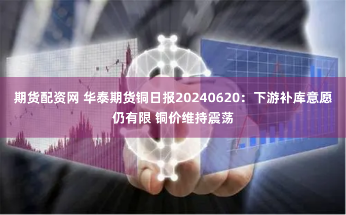 期货配资网 华泰期货铜日报20240620：下游补库意愿仍有限 铜价维持震荡