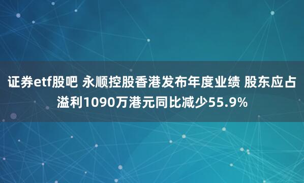 证券etf股吧 永顺控股香港发布年度业绩 股东应占溢利1090万港元同比减少55.9%