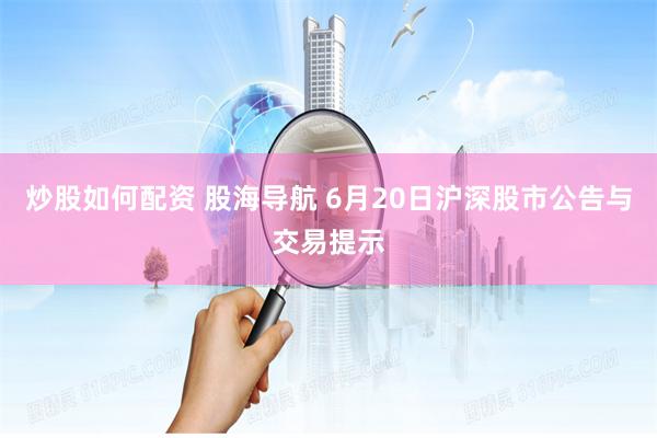 炒股如何配资 股海导航 6月20日沪深股市公告与交易提示