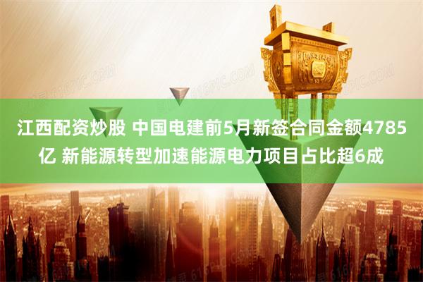 江西配资炒股 中国电建前5月新签合同金额4785亿 新能源转型加速能源电力项目占比超6成