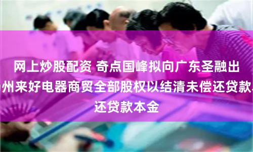网上炒股配资 奇点国峰拟向广东圣融出售扬州来好电器商贸全部股权以结清未偿还贷款本金