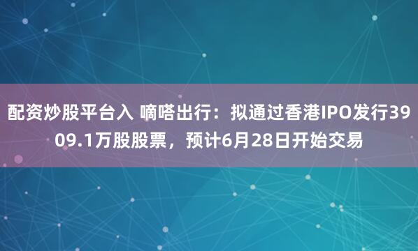 配资炒股平台入 嘀嗒出行：拟通过香港IPO发行3909.1万股股票，预计6月28日开始交易