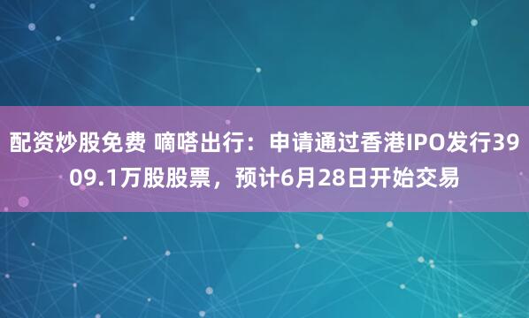 配资炒股免费 嘀嗒出行：申请通过香港IPO发行3909.1万股股票，预计6月28日开始交易