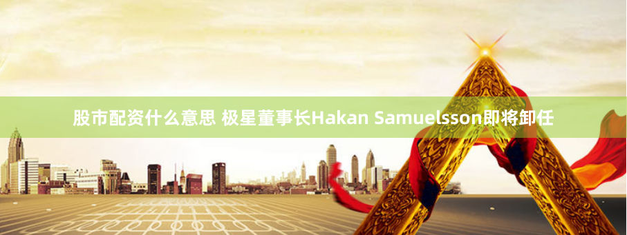 股市配资什么意思 极星董事长Hakan Samuelsson即将卸任