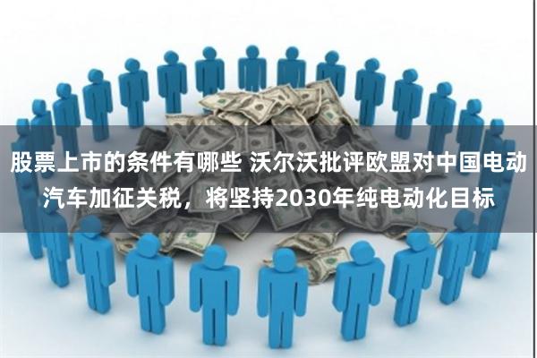股票上市的条件有哪些 沃尔沃批评欧盟对中国电动汽车加征关税，将坚持2030年纯电动化目标