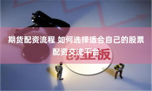 期货配资流程 如何选择适合自己的股票配资交流平台