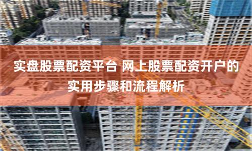 实盘股票配资平台 网上股票配资开户的实用步骤和流程解析