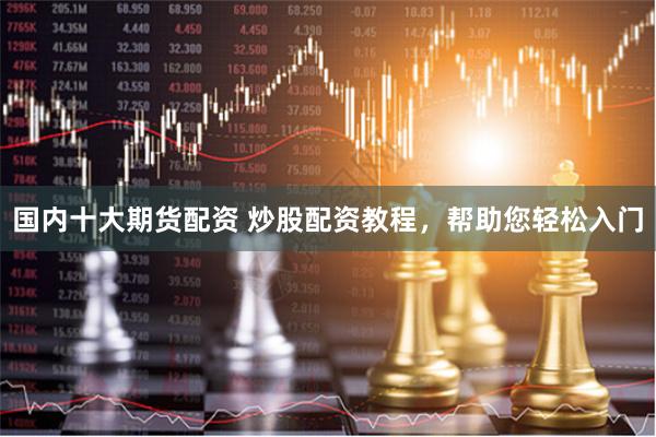 国内十大期货配资 炒股配资教程，帮助您轻松入门