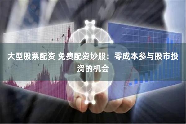 大型股票配资 免费配资炒股：零成本参与股市投资的机会