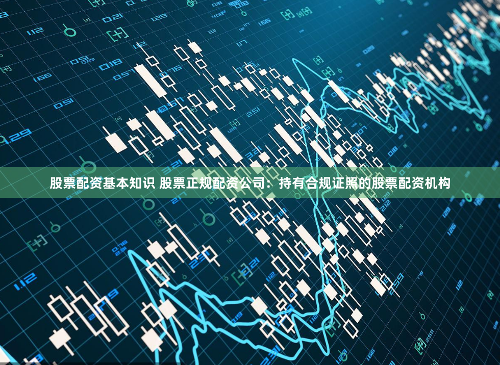 股票配资基本知识 股票正规配资公司：持有合规证照的股票配资机构