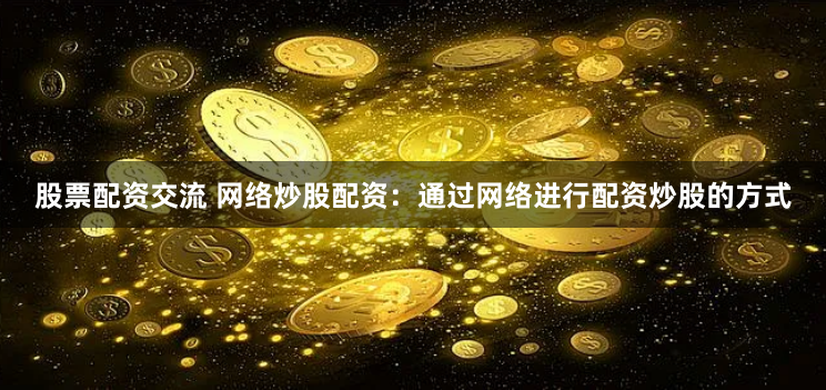 股票配资交流 网络炒股配资：通过网络进行配资炒股的方式