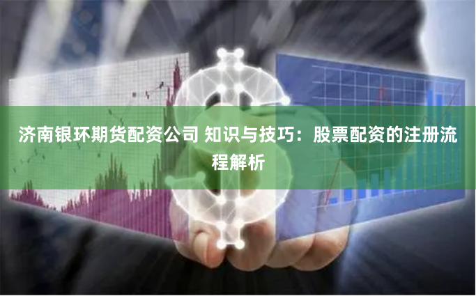 济南银环期货配资公司 知识与技巧：股票配资的注册流程解析