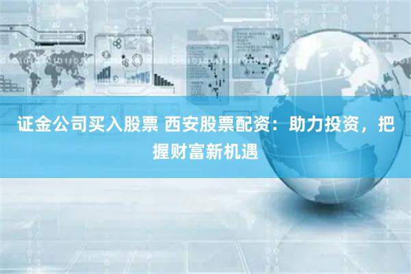 证金公司买入股票 西安股票配资：助力投资，把握财富新机遇