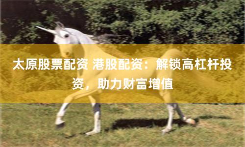 太原股票配资 港股配资：解锁高杠杆投资，助力财富增值