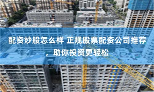 配资炒股怎么样 正规股票配资公司推荐，助你投资更轻松
