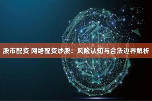 股市配资 网络配资炒股：风险认知与合法边界解析