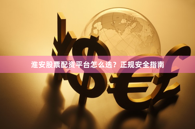 淮安股票配资平台怎么选？正规安全指南