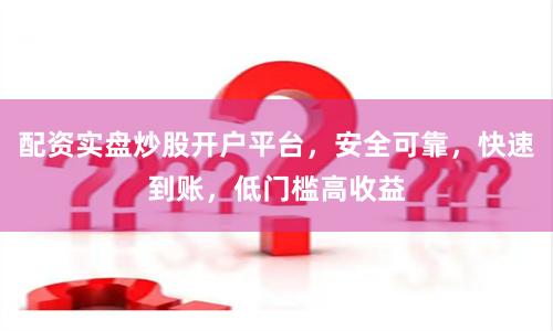 配资实盘炒股开户平台，安全可靠，快速到账，低门槛高收益